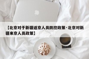 【北京对于新疆返京人员防控政策·北京对新疆来京人员政策】