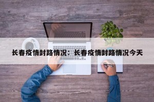 长春疫情封路情况：长春疫情封路情况今天