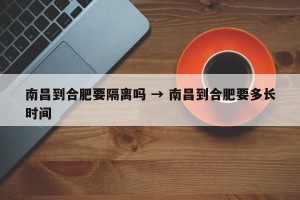 南昌到合肥要隔离吗 → 南昌到合肥要多长时间