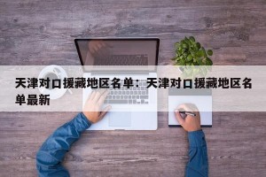 天津对口援藏地区名单：天津对口援藏地区名单最新