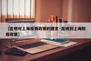 【昆明对上海疫情政策的规定·昆明到上海防疫政策】