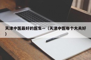 天津中医最好的医生—（天津中医哪个大夫好）