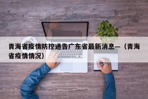 青海省疫情防控通告广东省最新消息—（青海省疫情情况）