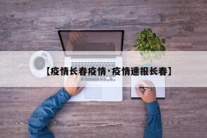 【疫情长春疫情·疫情速报长春】