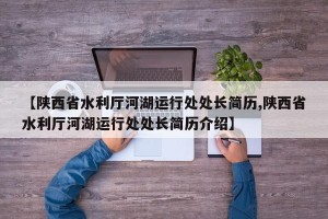 【陕西省水利厅河湖运行处处长简历,陕西省水利厅河湖运行处处长简历介绍】