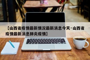 【山西省疫情最新情况最新消息今天·山西省疫情最新消息肺炎疫情】