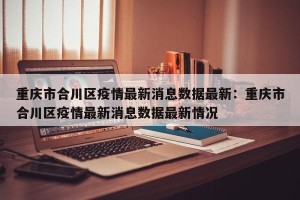 重庆市合川区疫情最新消息数据最新：重庆市合川区疫情最新消息数据最新情况