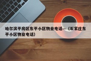 哈尔滨平房区东平小区物业电话—（石家庄东平小区物业电话）