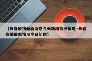 【长春疫情最新消息今天新增病例轨迹·长春疫情最新情况今日新增】