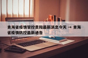 青海省疫情管控贵阳最新消息今天 → 青海省疫情防控最新通告
