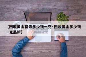 【回收黄金首饰多少钱一克·回收黄金多少钱一克最新】