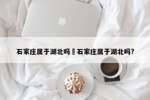 石家庄属于湖北吗›石家庄属于湖北吗?