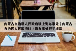 内蒙古自治区人民政府驻上海办事处›内蒙古自治区人民政府驻上海办事处班子成员