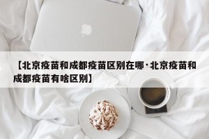 【北京疫苗和成都疫苗区别在哪·北京疫苗和成都疫苗有啥区别】
