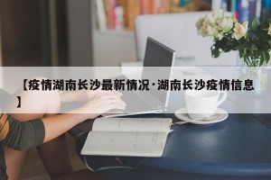 【疫情湖南长沙最新情况·湖南长沙疫情信息】