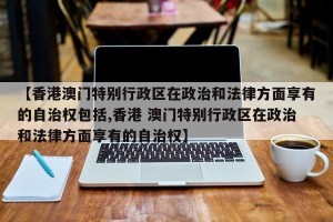 【香港澳门特别行政区在政治和法律方面享有的自治权包括,香港 澳门特别行政区在政治和法律方面享有的自治权】