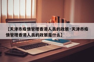 【天津市疫情管理香港人员的政策·天津市疫情管理香港人员的政策是什么】