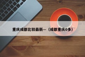 重庆成都比较最新—（成都重庆0多）