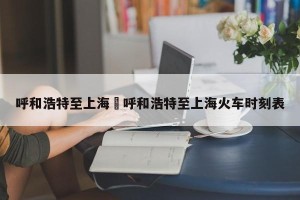 呼和浩特至上海›呼和浩特至上海火车时刻表