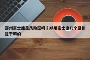 郑州富士康是风险区吗›郑州富士康几个区都是干嘛的