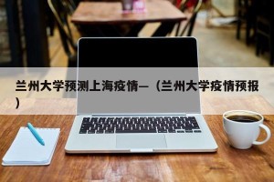 兰州大学预测上海疫情—（兰州大学疫情预报）