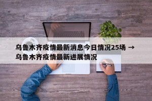 乌鲁木齐疫情最新消息今日情况25场 → 乌鲁木齐疫情最新进展情况