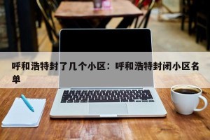 呼和浩特封了几个小区：呼和浩特封闭小区名单
