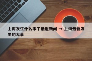 上海发生什么事了最近新闻 → 上海最新发生的大事