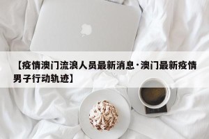 【疫情澳门流浪人员最新消息·澳门最新疫情男子行动轨迹】