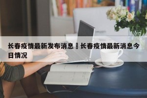 长春疫情最新发布消息›长春疫情最新消息今日情况
