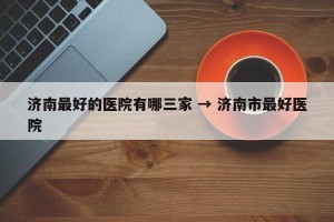 济南最好的医院有哪三家 → 济南市最好医院