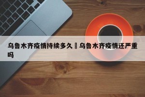 乌鲁木齐疫情持续多久›乌鲁木齐疫情还严重吗