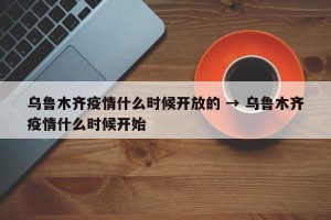 乌鲁木齐疫情什么时候开放的 → 乌鲁木齐疫情什么时候开始
