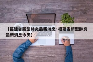 【福建省新型肺炎最新消息·福建省新型肺炎最新消息今天】