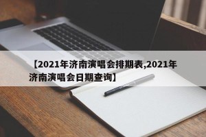 【2021年济南演唱会排期表,2021年济南演唱会日期查询】