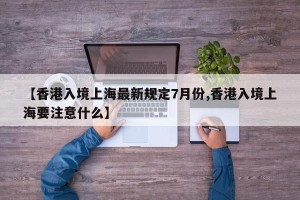 【香港入境上海最新规定7月份,香港入境上海要注意什么】