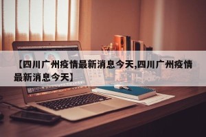【四川广州疫情最新消息今天,四川广州疫情最新消息今天】