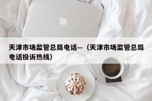天津市场监管总局电话—（天津市场监管总局电话投诉热线）