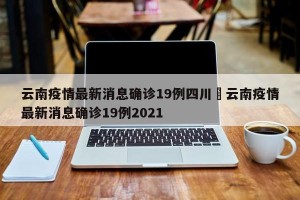 云南疫情最新消息确诊19例四川›云南疫情最新消息确诊19例2021
