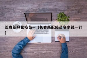 长春新冠状疫苗—（长春新冠疫苗多少钱一针）
