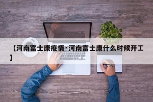 【河南富士康疫情·河南富士康什么时候开工】