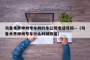 乌鲁木齐神州专车网约车公司电话号码—（乌鲁木齐神州专车什么时候恢复）