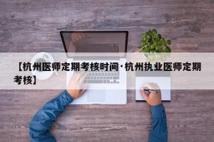 【杭州医师定期考核时间·杭州执业医师定期考核】