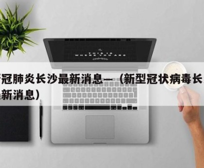 新冠肺炎长沙最新消息—（新型冠状病毒长沙最新消息）