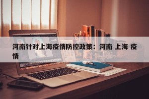 河南针对上海疫情防控政策：河南 上海 疫情