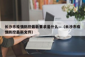 长沙市疫情防控最新要求是什么—（长沙市疫情防控最新文件）