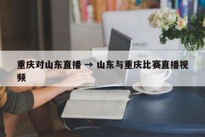 重庆对山东直播 → 山东与重庆比赛直播视频