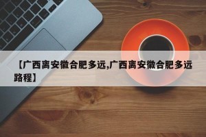 【广西离安徽合肥多远,广西离安徽合肥多远路程】