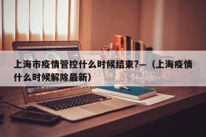 上海市疫情管控什么时候结束?—（上海疫情什么时候解除最新）