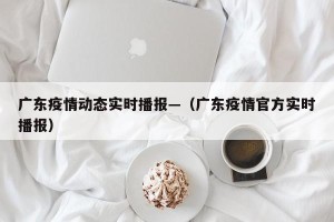 广东疫情动态实时播报—（广东疫情官方实时播报）